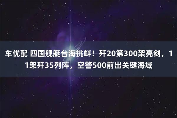 车优配 四国舰艇台海挑衅!歼20第300架亮剑,11架歼35列阵,空警500前出关键海域