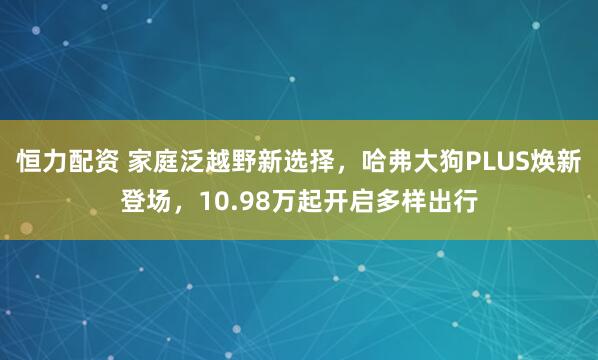 恒力配资 家庭泛越野新选择,哈弗大狗PLUS焕新登场,10.98万起开启多样出行