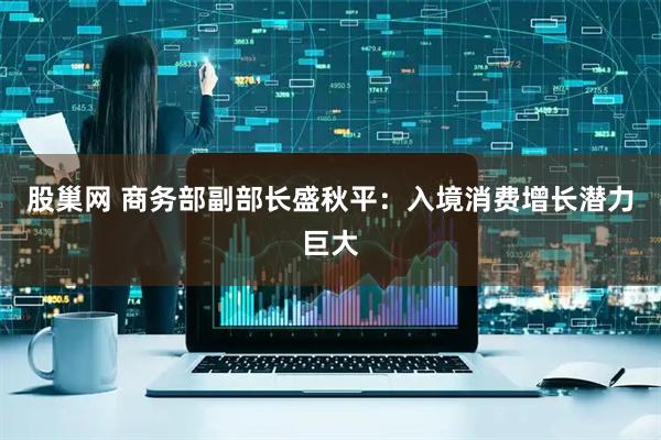 股巢网 商务部副部长盛秋平:入境消费增长潜力巨大