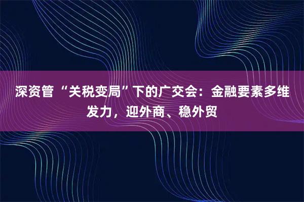 深资管 “关税变局”下的广交会:金融要素多维发力,迎外商、稳外贸