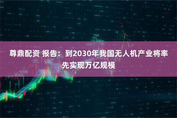 尊鼎配资 报告:到2030年我国无人机产业将率先实现万亿规模