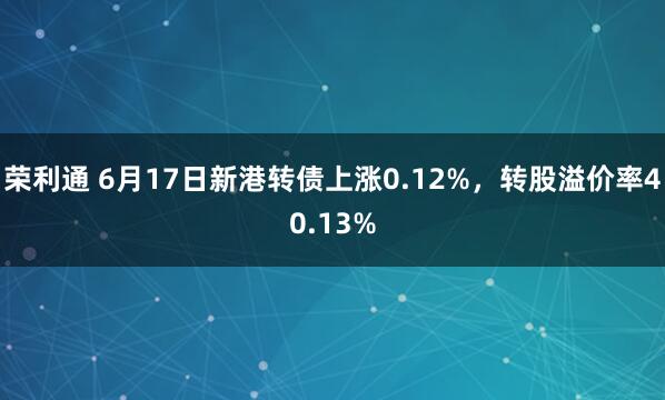 荣利通 6月17日新港转债上涨0.12%,转股溢价率40.13%