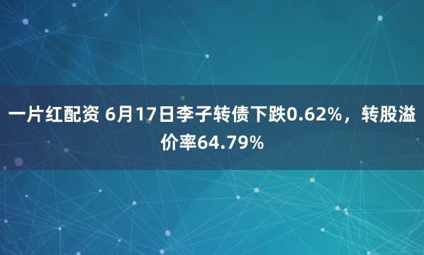 一片红配资 6月17日李子转债下跌0.62%,转股溢价率64.79%