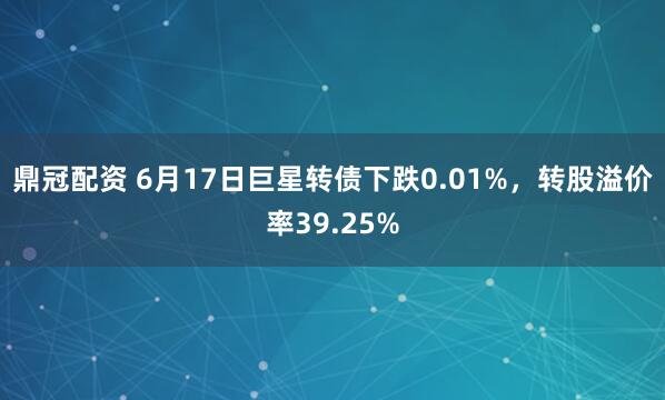 鼎冠配资 6月17日巨星转债下跌0.01%,转股溢价率39.25%