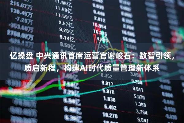 亿操盘 中兴通讯首席运营官谢峻石:数智引领,质启新程,构建AI时代质量管理新体系