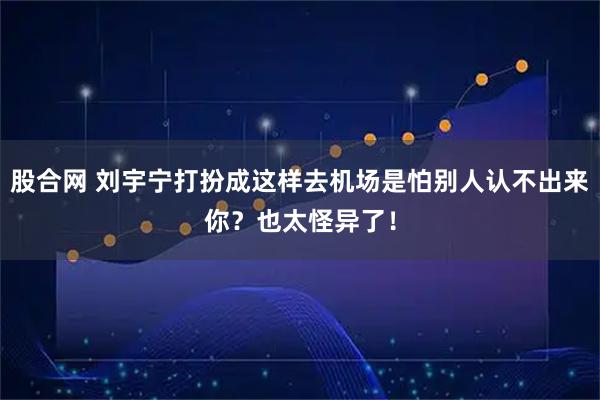 股合网 刘宇宁打扮成这样去机场是怕别人认不出来你?也太怪异了!