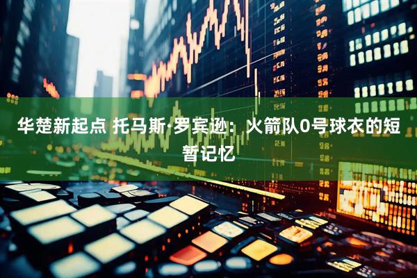 华楚新起点 托马斯·罗宾逊:火箭队0号球衣的短暂记忆
