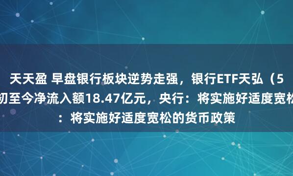天天盈 早盘银行板块逆势走强,银行ETF天弘(515290)年初至今净流入额18.47亿元,央行:将实施好适度宽松的货币政策