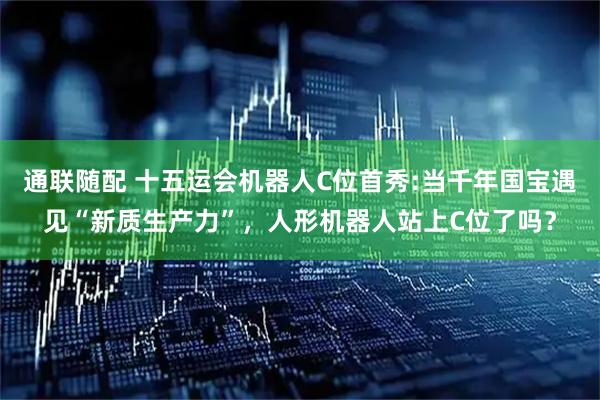 通联随配 十五运会机器人C位首秀:当千年国宝遇见“新质生产力”,人形机器人站上C位了吗?