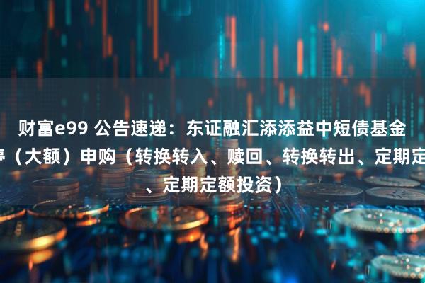 财富e99 公告速递：东证融汇添添益中短债基金基金暂停（大额）申购（转换转入、赎回、转换转出、定期定额投资）