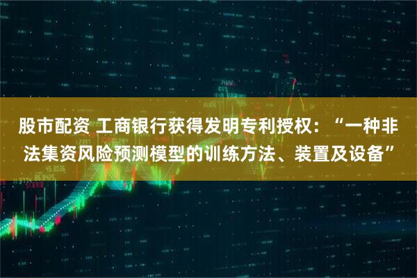股市配资 工商银行获得发明专利授权：“一种非法集资风险预测模型的训练方法、装置及设备”