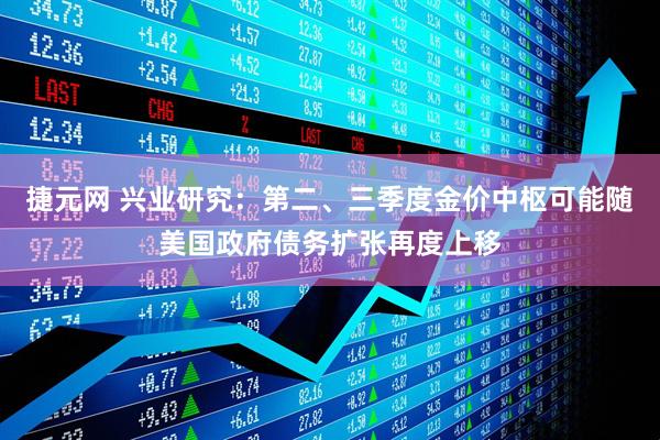 捷元网 兴业研究：第二、三季度金价中枢可能随美国政府债务扩张再度上移