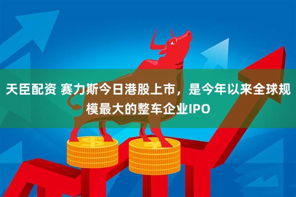 天臣配资 赛力斯今日港股上市，是今年以来全球规模最大的整车企业IPO