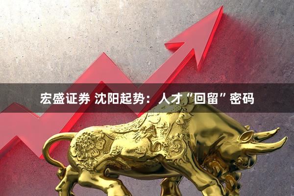 宏盛证券 沈阳起势:人才“回留”密码