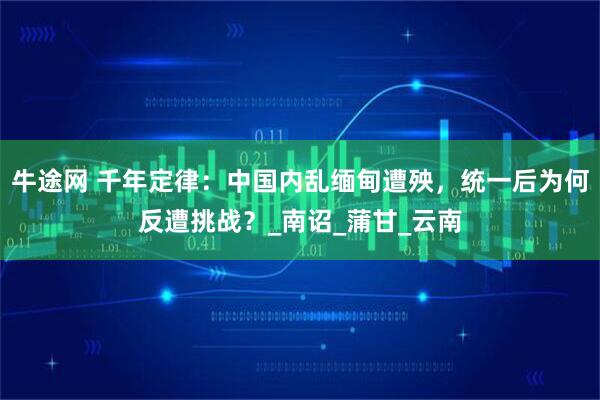 牛途网 千年定律：中国内乱缅甸遭殃，统一后为何反遭挑战？_南诏_蒲甘_云南